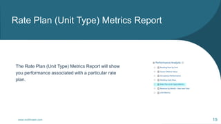 Rate Plan (Unit Type) Metrics Report
www.rezStream.com 15
The Rate Plan (Unit Type) Metrics Report will show
you performan...