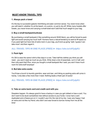 MUST-KNOW TRAVEL TIPS
1. Always pack a towel
It’s the key to successful galactic hitchhiking and plain common sense. You never know when
you will need it, whether it’s at the beach, on a picnic, or just to dry off. While many hostels offer
towels, you never know and carrying a small towel won’t add that much weight to your bag.
2. Buy a small backpack/suitcase
By purchasing a small backpack (I like something around 35/40 liters), you will be forced to pack
light and avoid carrying too much stuff. Humans have a natural tendency to want to fill space so
if you pack light but have lots of extra room in your bag, you’ll end up going “well, I guess I can
take more” and then regret it.
ALL TRAVEL TIPS IN ONE PLACE (FREE) ► https://oke.io/vAFydpRJ
3. Pack light
It’s OK to wear the same t-shirt a few days in a row. Take half the clothes you think you will
need…you won’t need as much as you think. Write down a list of essentials, cut it in half, and
then only pack that! Plus, since you bought a small backpack like I said, you won’t have much
room for extra stuff anyways!
4. But take extra socks
You’ll lose a bunch to laundry gremlins, wear and tear, and hiking so packing extra will come in
handy. I only take a few more than I need. Nothing beats a fresh pair of socks!
ALL TRAVEL TIPS IN ONE PLACE (FREE) ► https://oke.io/vAFydpRJ
5. Take an extra bank card and credit card with you
Disasters happen. It’s always good to have a backup in case you get robbed or lose a card. You
don’t want to be stuck somewhere new without access to your funds. I once had a card
duplicated and a freeze put on it. I couldn’t use it for the rest of my trip. I was very happy I had
an extra and not like my friend, who didn’t and was forced to borrow money from me all the
time!
 