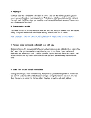 3. Pack light
It’s OK to wear the same t-shirt a few days in a row. Take half the clothes you think you will
need…you won’t need as much as you think. Write down a list of essentials, cut it in half, and
then only pack that! Plus, since you bought a small backpack like I said, you won’t have much
room for extra stuff anyways!
4. But take extra socks
You’ll lose a bunch to laundry gremlins, wear and tear, and hiking so packing extra will come in
handy. I only take a few more than I need. Nothing beats a fresh pair of socks!
ALL TRAVEL TIPS IN ONE PLACE (FREE) ► https://oke.io/vAFydpRJ
5. Take an extra bank card and credit card with you
Disasters happen. It’s always good to have a backup in case you get robbed or lose a card. You
don’t want to be stuck somewhere new without access to your funds. I once had a card
duplicated and a freeze put on it. I couldn’t use it for the rest of my trip. I was very happy I had
an extra and not like my friend, who didn’t and was forced to borrow money from me all the
time!
6. Make sure to use no-fee bank cards
Don’t give banks your hard-earned money. Keep that for yourself and spend it on your travels.
Get a credit card and debit card that doesn’t charge a foreign transaction fee or an ATM fee.
Over the course of a long trip, the few dollars they take every time will really add up!
 