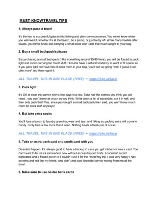 MUST-KNOWTRAVEL TIPS
1. Always pack a towel
It’s the key to successful galactic hitchhiking and plain common sense. You never know when
you will need it, whether it’s at the beach, on a picnic, or just to dry off. While many hostels offer
towels, you never know and carrying a small towel won’t add that much weight to your bag.
2. Buy a small backpack/suitcase
By purchasing a small backpack (I like something around 35/40 liters), you will be forced to pack
light and avoid carrying too much stuff. Humans have a natural tendency to want to fill space so
if you pack light but have lots of extra room in your bag, you’ll end up going “well, I guess I can
take more” and then regret it.
ALL TRAVEL TIPS IN ONE PLACE (FREE) ► https://oke.io/faaq
3. Pack light
It’s OK to wear the same t-shirt a few days in a row. Take half the clothes you think you will
need…you won’t need as much as you think. Write down a list of essentials, cut it in half, and
then only pack that! Plus, since you bought a small backpack like I said, you won’t have much
room for extra stuff anyways!
4. But take extra socks
You’ll lose a bunch to laundry gremlins, wear and tear, and hiking so packing extra will come in
handy. I only take a few more than I need. Nothing beats a fresh pair of socks!
ALL TRAVEL TIPS IN ONE PLACE (FREE) ► https://oke.io/faaq
5. Take an extra bank card and credit card with you
Disasters happen. It’s always good to have a backup in case you get robbed or lose a card. You
don’t want to be stuck somewhere new without access to your funds. I once had a card
duplicated and a freeze put on it. I couldn’t use it for the rest of my trip. I was very happy I had
an extra and not like my friend, who didn’t and was forced to borrow money from me all the
time!
6. Make sure to use no-fee bank cards
 