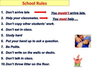 School Rules
1. Don’t arrive late                   You mustn’t arrive late.
2. Help your classmates.         You must help …
3. Don’t copy other students’ work.
4. Don’t eat in class.
5. Study hard
6. Put your hand up to ask a question.
7. Be Polite.
8. Don’t write on the walls or desks.
9. Don’t talk in class.
10. Don’t throw litter on the floor.
 