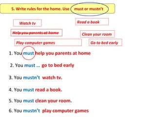 5. Write rules for the home. Use   must or mustn’t


     Watch tv                        Read a book

                                       Clean your room
   Play computer games                      Go to bed early

1. You must help you parents at home

2. You must … go to bed early

3. You mustn’t watch tv.

4. You must read a book.

5. You must clean your room.
6. You mustn’t play computer games
 