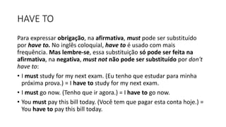 HAVE TO
Para expressar obrigação, na afirmativa, must pode ser substituído
por have to. No inglês coloquial, have to é usado com mais
frequência. Mas lembre-se, essa substituição só pode ser feita na
afirmativa, na negativa, must not não pode ser substituído por don't
have to:
• I must study for my next exam. (Eu tenho que estudar para minha
próxima prova.) = I have to study for my next exam.
• I must go now. (Tenho que ir agora.) = I have to go now.
• You must pay this bill today. (Você tem que pagar esta conta hoje.) =
You have to pay this bill today.
 