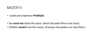 MUSTn’t
• usado para expressar Proibição.
• You must not shoot this place. (Você não pode filmar este local.)
• Children mustn't see this movie. (Crianças não podem ver este filme.)
 