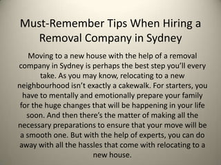 Must-Remember Tips When Hiring a
  Removal Company in Sydney
    Moving to a new house with the help of a removal
company in Sydney is perhaps the best step you’ll every
       take. As you may know, relocating to a new
neighbourhood isn’t exactly a cakewalk. For starters, you
  have to mentally and emotionally prepare your family
 for the huge changes that will be happening in your life
   soon. And then there’s the matter of making all the
necessary preparations to ensure that your move will be
 a smooth one. But with the help of experts, you can do
away with all the hassles that come with relocating to a
                      new house.
 