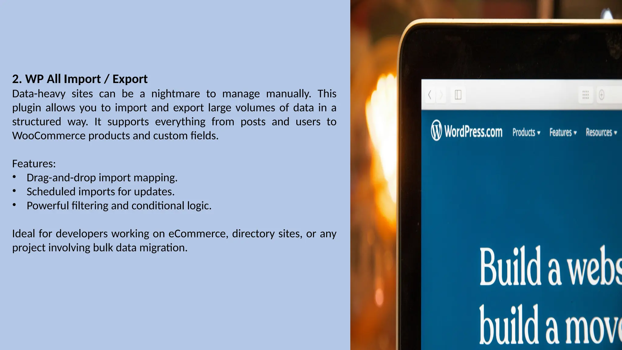 2. WP All Import / Export
Data-heavy sites can be a nightmare to manage manually. This
plugin allows you to import and export large volumes of data in a
structured way. It supports everything from posts and users to
WooCommerce products and custom fields.
Features:
• Drag-and-drop import mapping.
• Scheduled imports for updates.
• Powerful filtering and conditional logic.
Ideal for developers working on eCommerce, directory sites, or any
project involving bulk data migration.
 