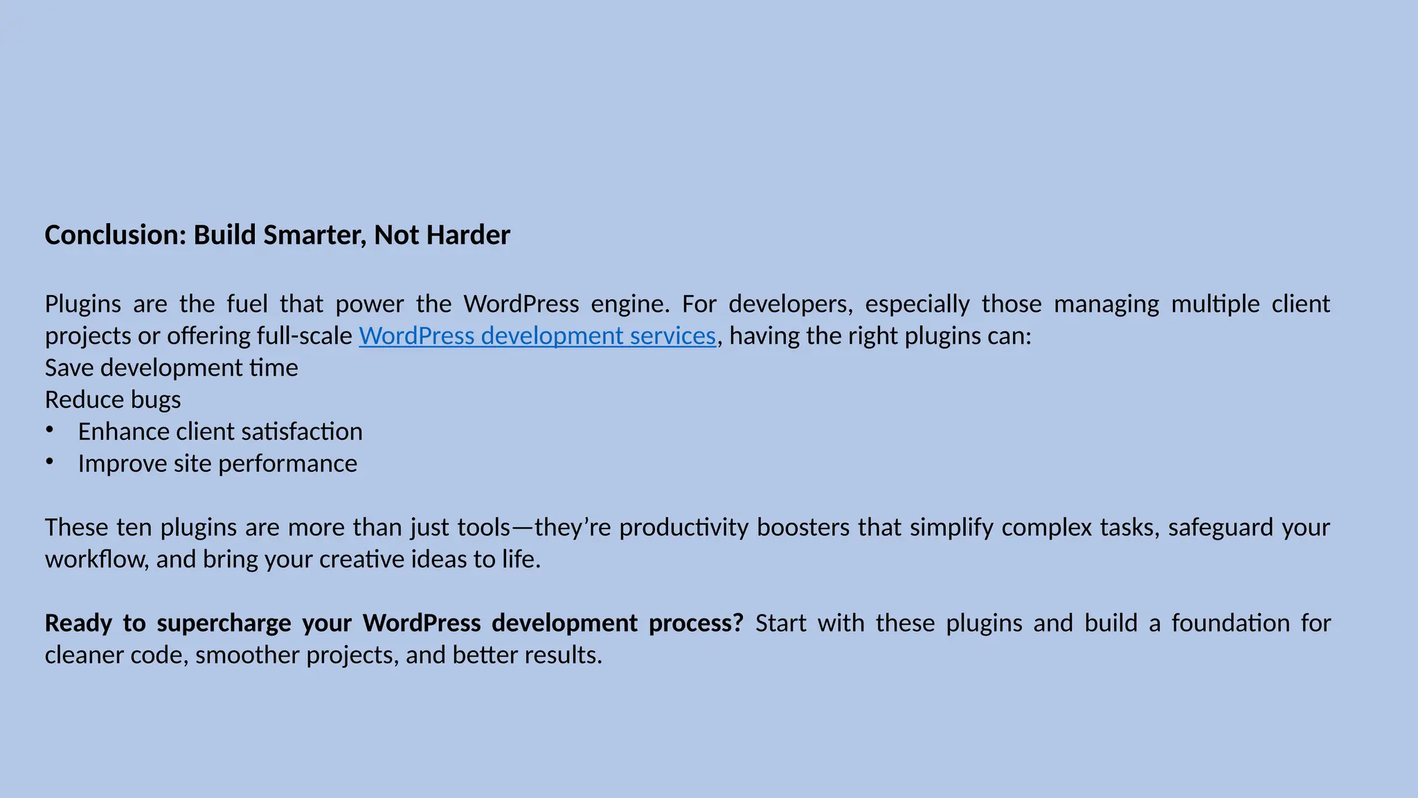 Conclusion: Build Smarter, Not Harder
Plugins are the fuel that power the WordPress engine. For developers, especially those managing multiple client
projects or offering full-scale WordPress development services, having the right plugins can:
Save development time
Reduce bugs
• Enhance client satisfaction
• Improve site performance
These ten plugins are more than just tools—they’re productivity boosters that simplify complex tasks, safeguard your
workflow, and bring your creative ideas to life.
Ready to supercharge your WordPress development process? Start with these plugins and build a foundation for
cleaner code, smoother projects, and better results.
 