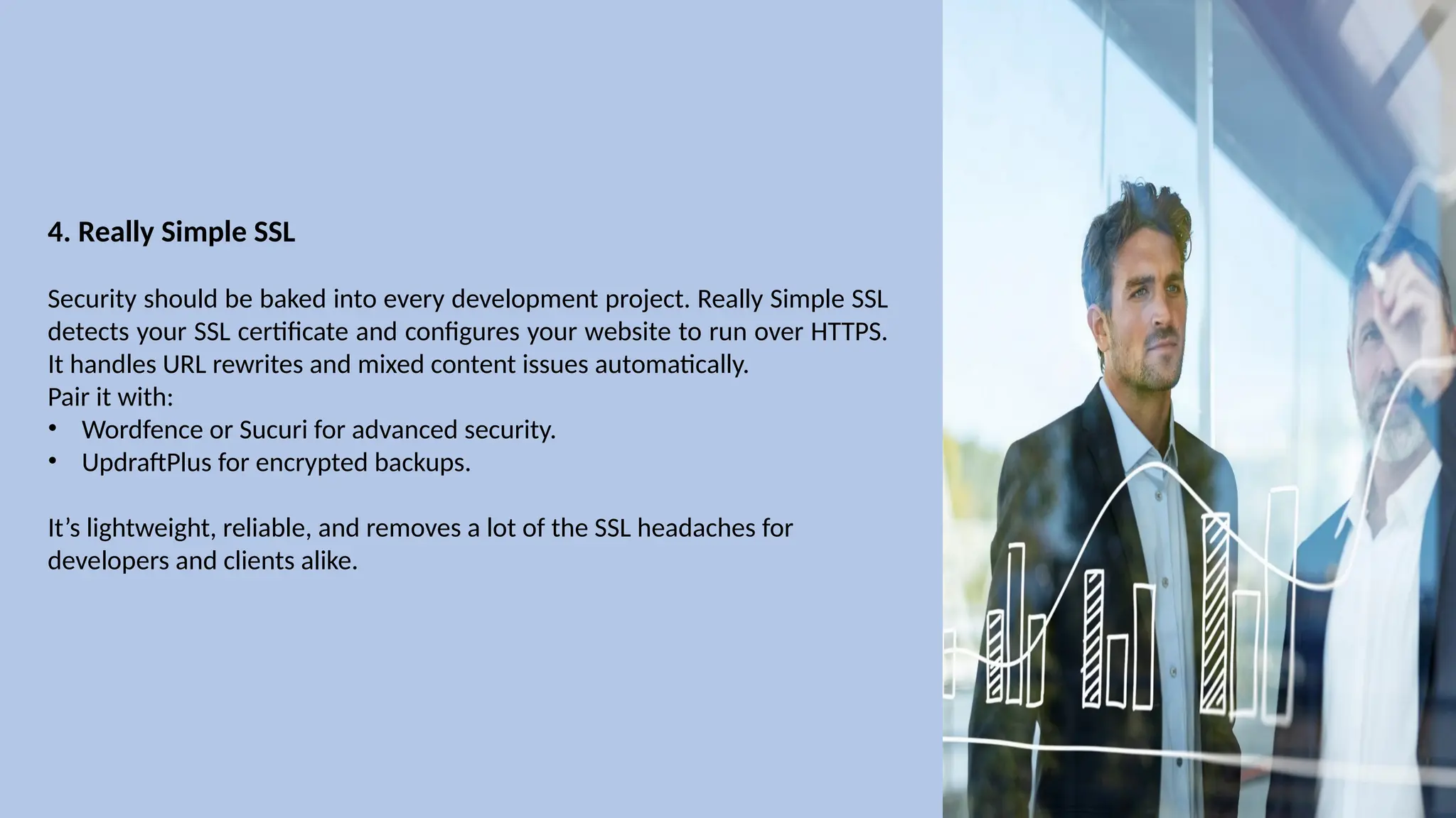 4. Really Simple SSL
Security should be baked into every development project. Really Simple SSL
detects your SSL certificate and configures your website to run over HTTPS.
It handles URL rewrites and mixed content issues automatically.
Pair it with:
• Wordfence or Sucuri for advanced security.
• UpdraftPlus for encrypted backups.
It’s lightweight, reliable, and removes a lot of the SSL headaches for
developers and clients alike.
 