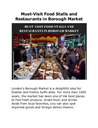 Must-Visit Food Stalls and
Restaurants in Borough Market
London’s Borough Market is a delightful stop for
foodies and history buffs alike. For more than 1000
years, the market has been one of the best places
to find fresh produce, street food, and drinks.
Aside from local favorites, you can also spot
imported goods and foreign dishes therein.
 