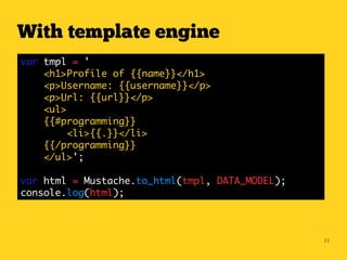 With template engine
var tmpl = '
    <h1>Profile of {{name}}</h1>
    <p>Username: {{username}}</p>
    <p>Url: {{url}}</p>
    <ul>
    {{#programming}}
         <li>{{.}}</li>
    {{/programming}}
    </ul>';

var html = Mustache.to_html(tmpl, DATA_MODEL);
console.log(html);



                                                 11
 
