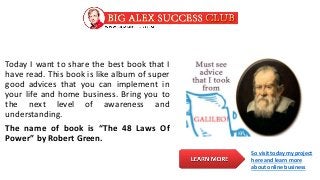 Today I want to share the best book that I
have read. This book is like album of super
good advices that you can implement in
your life and home business. Bring you to
the next level of awareness and
understanding.
The name of book is “The 48 Laws Of
Power” by Robert Green.
So visit today my project
here and learn more
about online business
 