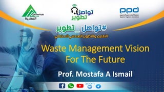 Waste Management Vision
For The Future
Prof. Mostafa A Ismail
 