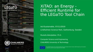 The LEGaTO project has received funding from the European Union's Horizon 2020 research and innovation
programme under the grant agreement No 780681
11/7/19
XiTAO: an Energy -
Efficient Runtime for
the LEGaTO Tool Chain
Act!Sustainable, 07/11/2019
Lindholmen Science Park, Gothenburg, Sweden
Mustafa Abduljabbar, Ph.D.
Computer Science and Engineering
CHALMERS University of Technology
 