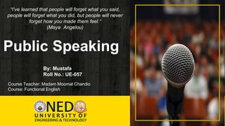 Public Speaking
“I’ve learned that people will forget what you said,
people will forget what you did, but people will never
forget how you made them feel.”
(Maya Angelou)
By: Mustafa
Roll No.: UE-057
Course Teacher: Madam Moomal Chandio
Course: Functional English
 