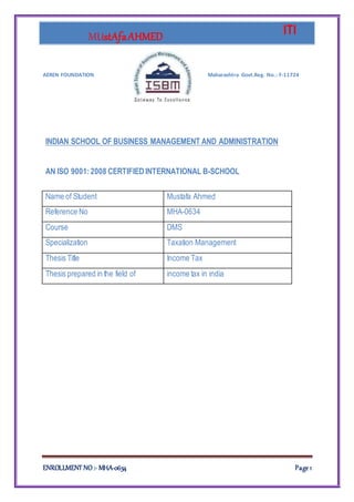 MUstAfaAHMED ITI
ENROLLMENT NO :- MHA-0634 Page 1
AEREN FOUNDATION Maharashtra Govt.Reg. No.: F-11724
INDIAN SCHOOL OF BUSINESS MANAGEMENT AND ADMINISTRATION
AN ISO 9001:2008 CERTIFIEDINTERNATIONAL B-SCHOOL
Name of Student Mustafa Ahmed
Reference No MHA-0634
Course DMS
Specialization Taxation Management
Thesis Title Income Tax
Thesis prepared in the field of income tax in india
 