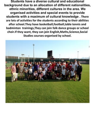 Students have a diverse cultural and educational
background due to an allocation of different nationalities,
ethnic minorities, different cultures in the area. We
organised activities and special events to provide
students with a maximum of cultural knowledge . There
are lots of activities for the students according to their abilities
after school.They have basketball,football,table tennis and
badminton trainings,They can join folk dance groups or school
choir.If they want, they can join English,Maths,Science,Social
Studies courses organised by school.
 