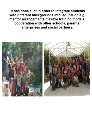 It has done a lot in order to integrate students
with different backgrounds into education e.g.
mentor arrangements, flexible training models,
cooperation with other schools, parents,
enterprises and social partners.
 