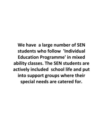 We have a large number of SEN
students who follow 'Individual
Education Programme' in mixed
ability classes. The SEN students are
actively included school life and put
into support groups where their
special needs are catered for.
 