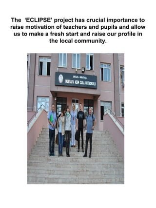 The ‘ECLIPSE’ project has crucial importance to
raise motivation of teachers and pupils and allow
us to make a fresh start and raise our profile in
the local community.
 