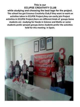 This is our
ECLIPSE CREATIVITY CLUB
while studying and choosing the best logo for the project.
The school has got Erasmus Creativity Club,if they want to work on
activities taken in ECLIPSE Project,they can easily join Project
activities.In ECLIPSE Project,there are different kinds of groups.Some
students are studying for Hands in Science and Maths or some
students prefer penpals groups.Some students prefer the activities
held for this meeting in Spain.
 