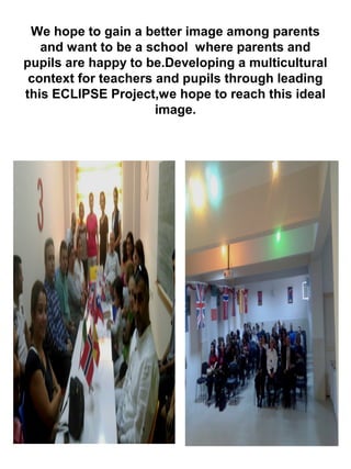 We hope to gain a better image among parents
and want to be a school where parents and
pupils are happy to be.Developing a multicultural
context for teachers and pupils through leading
this ECLIPSE Project,we hope to reach this ideal
image.
 