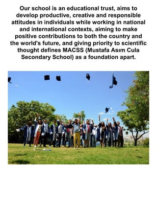 Our school is an educational trust, aims to
develop productive, creative and responsible
attitudes in individuals while working in national
and international contexts, aiming to make
positive contributions to both the country and
the world's future, and giving priority to scientific
thought defines MACSS (Mustafa Asım Cula
Secondary School) as a foundation apart.
 