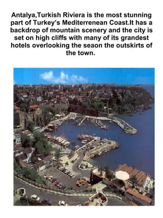 Antalya,Turkish Riviera is the most stunning
part of Turkey’s Mediterrenean Coast.It has a
backdrop of mountain scenery and the city is
set on high cliffs with many of its grandest
hotels overlooking the seaon the outskirts of
the town.
 