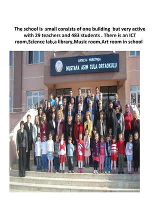 The school is small consists of one building but very active
with 29 teachers and 483 students . There is an ICT
room,Science lab,a library,Music room,Art room in school
 