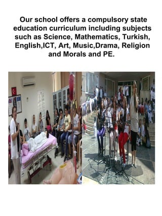 Our school offers a compulsory state
education curriculum including subjects
such as Science, Mathematics, Turkish,
English,ICT, Art, Music,Drama, Religion
and Morals and PE.
 