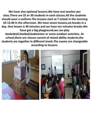 We have also optional lessons.We have one teacher per
class.There are 25 or 30 students in each classes.All the students
should wear a uniform.The lessons start at 7 oclock in the morning
till 12:40 in the afternoon. We have seven lessons,six breaks in a
day. One lesson is 40 minutes and we have ten minutes breaks.We
have got a big playground,we can play
basketball,football,badminton or some outdoor activities. At
school,there are classes consist of mixed ability students,the
students are together in different levels.The exams are changeable
according to lessons.
 