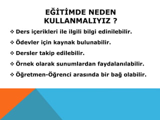 EĞİTİMDE NEDEN
KULLANMALIYIZ ?
 Ders içerikleri ile ilgili bilgi edinilebilir.
 Ödevler için kaynak bulunabilir.
 Dersler takip edilebilir.
 Örnek olarak sunumlardan faydalanılabilir.
 Öğretmen-Öğrenci arasında bir bağ olabilir.
 