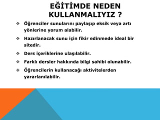 EĞİTİMDE NEDEN
KULLANMALIYIZ ?
 Öğrenciler sunularını paylaşıp eksik veya artı
yönlerine yorum alabilir.
 Hazırlanacak sunu için fikir edinmede ideal bir
sitedir.
 Ders içeriklerine ulaşılabilir.
 Farklı dersler hakkında bilgi sahibi olunabilir.
 Öğrencilerin kullanacağı aktivitelerden
yararlanılabilir.
 