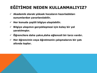EĞİTİMDE NEDEN KULLANMALIYIZ?
 Akademik olarak yüksek hocaların hazırladıkları
sunumlardan yararlanılabilir.
 Her konuda çeşitli bilgiye ulaşılabilir.
 Bilgiye ulaşımın gerçekleşmesi için kolay bir yol
yaratılmıştır.
 Öğrencilere daha yakın,daha eğlenceli bir tarzı vardır.
 Her öğrencinin veya öğretmenin çalışmalarını bir çatı
altında toplar.
 