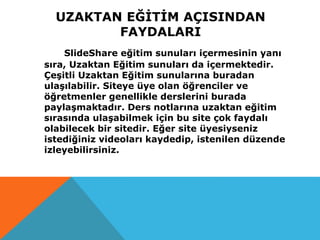 UZAKTAN EĞİTİM AÇISINDAN
FAYDALARI
SlideShare eğitim sunuları içermesinin yanı
sıra, Uzaktan Eğitim sunuları da içermektedir.
Çeşitli Uzaktan Eğitim sunularına buradan
ulaşılabilir. Siteye üye olan öğrenciler ve
öğretmenler genellikle derslerini burada
paylaşmaktadır. Ders notlarına uzaktan eğitim
sırasında ulaşabilmek için bu site çok faydalı
olabilecek bir sitedir. Eğer site üyesiyseniz
istediğiniz videoları kaydedip, istenilen düzende
izleyebilirsiniz.
 