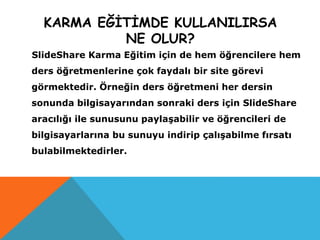 KARMA EĞİTİMDE KULLANILIRSA
NE OLUR?
SlideShare Karma Eğitim için de hem öğrencilere hem
ders öğretmenlerine çok faydalı bir site görevi
görmektedir. Örneğin ders öğretmeni her dersin
sonunda bilgisayarından sonraki ders için SlideShare
aracılığı ile sunusunu paylaşabilir ve öğrencileri de
bilgisayarlarına bu sunuyu indirip çalışabilme fırsatı
bulabilmektedirler.
 