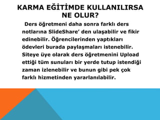 KARMA EĞİTİMDE KULLANILIRSA
NE OLUR?
Ders öğretmeni daha sonra farklı ders
notlarına SlideShare’ den ulaşabilir ve fikir
edinebilir. Öğrencilerinden yaptıkları
ödevleri burada paylaşmaları istenebilir.
Siteye üye olarak ders öğretmenini Upload
ettiği tüm sunuları bir yerde tutup istendiği
zaman izlenebilir ve bunun gibi pek çok
farklı hizmetinden yararlanılabilir.
 