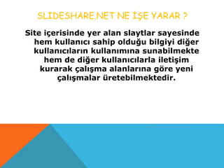 SLIDESHARE.NET NE İŞE YARAR ?
Site içerisinde yer alan slaytlar sayesinde
hem kullanıcı sahip olduğu bilgiyi diğer
kullanıcıların kullanımına sunabilmekte
hem de diğer kullanıcılarla iletişim
kurarak çalışma alanlarına göre yeni
çalışmalar üretebilmektedir.
 