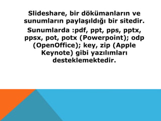 Slideshare, bir dökümanların ve
sunumların paylaşıldığı bir sitedir.
Sunumlarda :pdf, ppt, pps, pptx,
ppsx, pot, potx (Powerpoint); odp
(OpenOffice); key, zip (Apple
Keynote) gibi yazılımları
desteklemektedir.
 