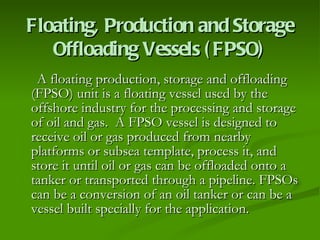 Floating, Production and Storage Offloading Vessels (FPSO) A floating production, storage and offloading (FPSO) unit is a floating vessel used by the offshore industry for the processing and storage of oil and gas.  A FPSO vessel is designed to receive oil or gas produced from nearby platforms or subsea template, process it, and store it until oil or gas can be offloaded onto a tanker or transported through a pipeline. FPSOs can be a conversion of an oil tanker or can be a vessel built specially for the application. 