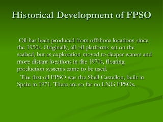 Historical Development of FPSO Oil has been produced from offshore locations since the 1950s. Originally, all oil platforms sat on the seabed, but as exploration moved to deeper waters and more distant locations in the 1970s, floating production systems came to be used.  The first oil FPSO was the Shell Castellon, built in Spain in 1971. There are so far no LNG FPSOs.  