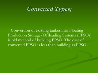 Converted Types; Convertion of existing tanker into Floating Production Storage/Offloading Systems (FPSOs) is old method of building FPSO. The cost of converted FPSO is less than building as FPSO. 