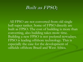 Built as FPSO; All FPSO are not converted from old single hull super tanker. Some of FPSO directly are built as FPSO. The cost of building is more than converting, also building takes more time. Building a new FPSO is not prefered nowadays. FPSO is leading offshore technology. This is especially the case for the development of oilfields offshore Brazil and West Africa.   