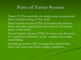 Parts of Turret System Turret (T): This provides the single-point mooring and allows weathervaning of the vessel. Fluid Transfer System (FTS): It transfers the process fluids and other signals from the turret to the process plant on the vessel. Turret Transfer System (TTS): It rotates with the turret. It is otherwise referred to as the turnable or turnable manifolding. Interfacing systems (IS): mooring lines and flexibles below the turret and other ancillary equipment. 