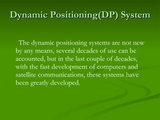 Dynamic Positioning(DP) System The dynamic positioning systems are not new by any means, several decades of use can be accounted, but in the last couple of decades, with the fast development of computers and satellite communications, these systems have been greatly developed. 