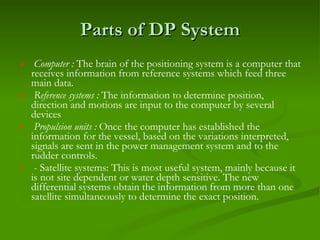 Parts of DP System Computer :  The brain of the positioning system is a computer that receives information from reference systems which feed three main data. Reference systems :  The information to determine position, direction and motions are input to the computer by several devices Propulsion units :  Once the computer has established the information for the vessel, based on the variations interpreted, signals are sent in the power management system and to the rudder controls. - Satellite systems: This is most useful system, mainly because it is not site dependent or water depth sensitive. The new differential systems obtain the information from more than one satellite simultaneously to determine the exact position. 