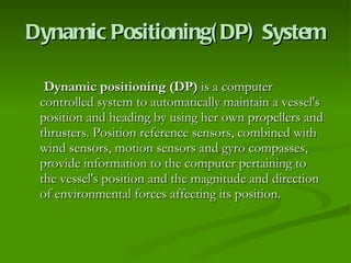Dynamic Positioning(DP) System Dynamic positioning (DP)  is a computer controlled system to automatically maintain a vessel's position and heading by using her own propellers and thrusters. Position reference sensors, combined with wind sensors, motion sensors and gyro compasses, provide information to the computer pertaining to the vessel's position and the magnitude and direction of environmental forces affecting its position.  