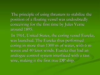 The principle of using thrusters to stabilize the position of a floating vessel was undoubtedly conceiving for the first time by Jules Verne around 1895.  In 1961, United States, the coring vessel Eureka, was launched. The Eureka thus performed coring in more than 1300 m of water, with 6 m waves and 40 knot winds. Eureka that had an analogue control system interfaced with a taut wire, making it the first true DP ship.  