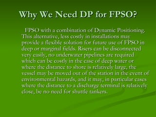 Why We Need DP for FPSO? FPSO with a combination of Dynamic Positioning. This alternative, less costly in installations may provide a flexible solution for future use of FPSO in deep or marginal fields. Risers can be disconnected very easily, no underwater pipelines are required which can be costly in the case of deep water or where the distance to shore is relatively large, the vessel may be moved out of the station in the event of environmental hazards, and it may, in particular cases where the distance to a discharge terminal is relatively close, be no need for shuttle tankers.  