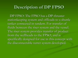 Description of DP FPSO DP FPSO: The FPSO has a DP-thruster stationkeeping system and offloads to a shuttle tanker connected in tandem. For transfer of fluids between the riser system and the vessel.  The riser system provides transfer of product from the wellheads to the FPSO, and is specifically designed for use in this concept with the disconnectable turret system developed.  