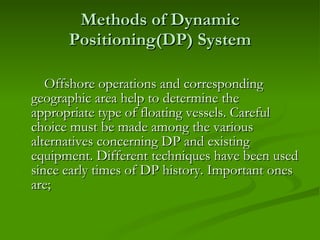 Methods of Dynamic Positioning(DP) System Offshore operations and corresponding geographic area help to determine the appropriate type of floating vessels. Careful choice must be made among the various alternatives concerning DP and existing equipment. Different techniques have been used since early times of DP history. Important ones are ;  